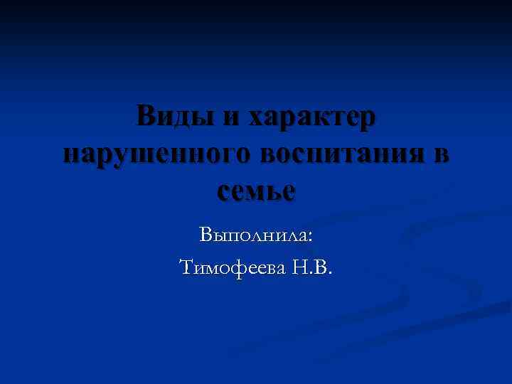 Виды и характер нарушенного воспитания в семье Выполнила: Тимофеева Н. В. 