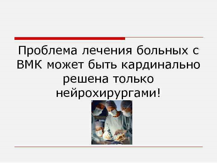 Проблема лечения больных с ВМК может быть кардинально решена только нейрохирургами! 