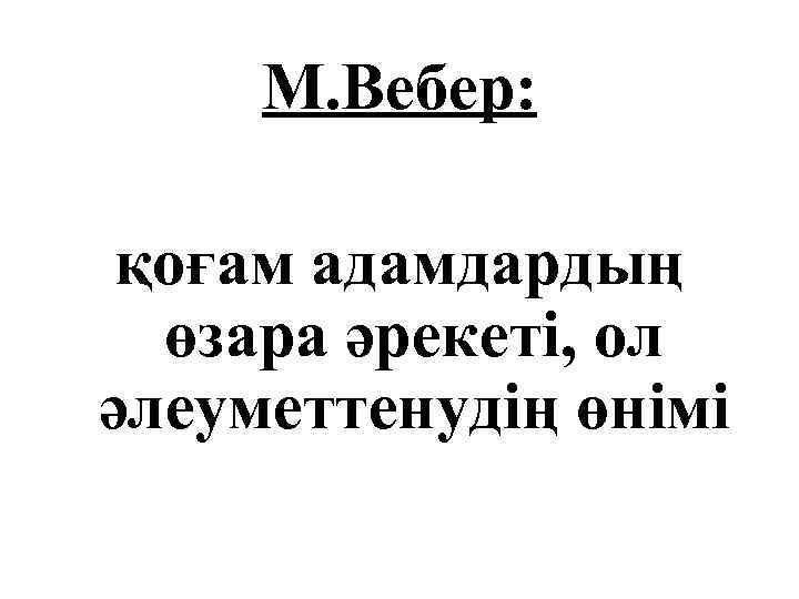 М. Вебер: қоғам адамдардың өзара әрекеті, ол әлеуметтенудің өнімі 
