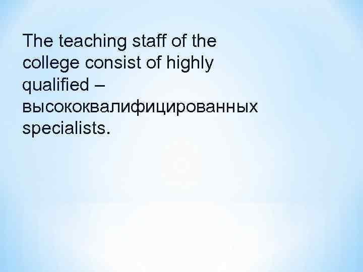 The teaching staff of the college consist of highly qualified – высококвалифицированных specialists. 