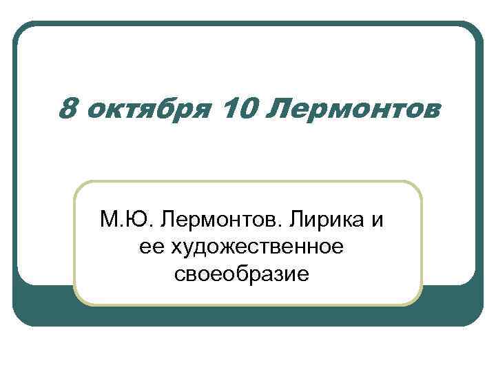 8 октября 10 Лермонтов М. Ю. Лермонтов. Лирика и ее художественное своеобразие 