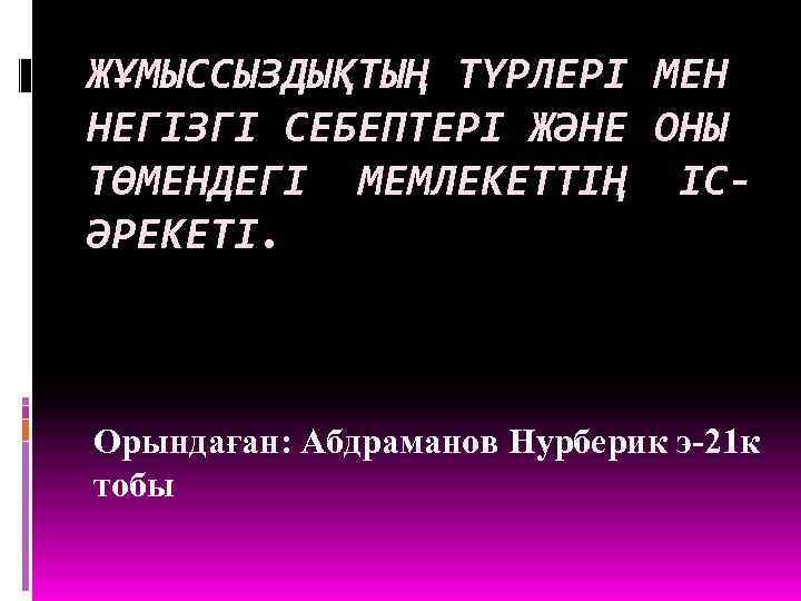 ЖҰМЫССЫЗДЫҚТЫҢ ТҮРЛЕРІ МЕН НЕГІЗГІ СЕБЕПТЕРІ ЖӘНЕ ОНЫ ТӨМЕНДЕГІ МЕМЛЕКЕТТІҢ ІСӘРЕКЕТІ. Орындаған: Абдраманов Нурберик э-21