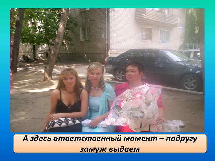 А здесь ответственный момент – подругу замуж выдаем 