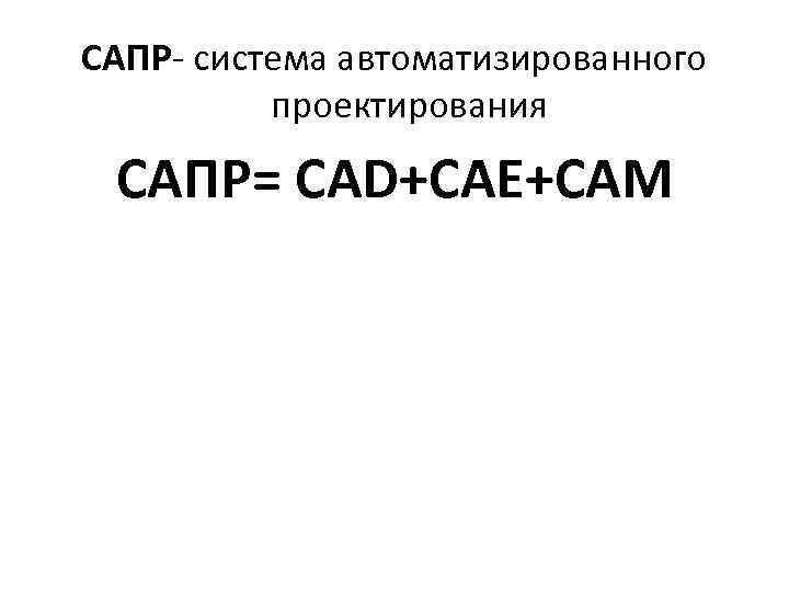 САПР- система автоматизированного проектирования САПР= CAD+CAE+CAM 