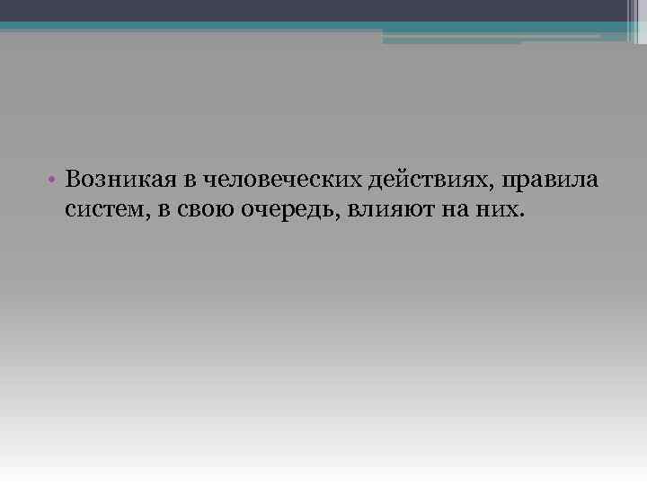  • Возникая в человеческих действиях, правила систем, в свою очередь, влияют на них.