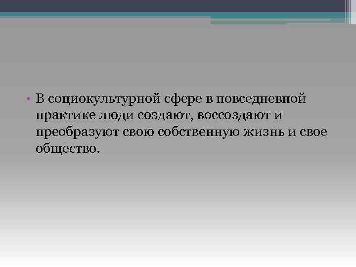  • В социокультурной сфере в повседневной практике люди создают, воссоздают и преобразуют свою