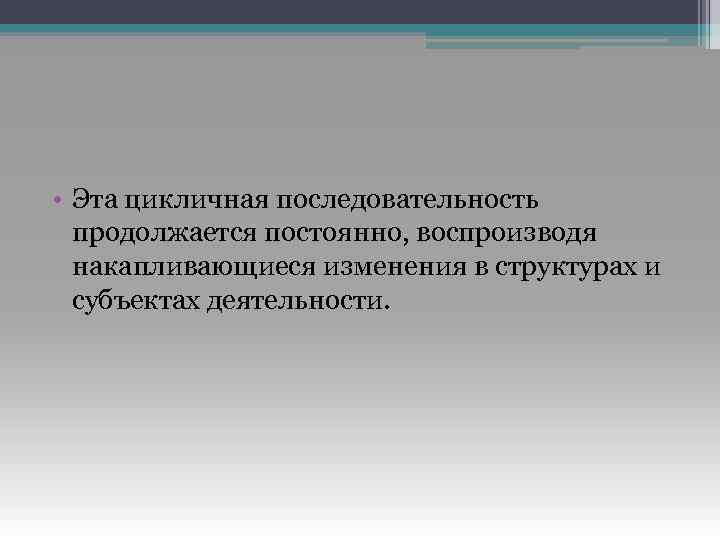  • Эта цикличная последовательность продолжается постоянно, воспроизводя накапливающиеся изменения в структурах и субъектах