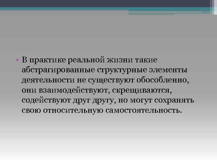 • В практике реальной жизни такие абстрагированные структурные элементы деятельности не существуют обособленно,