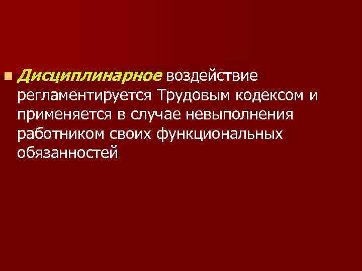 n Дисциплинарное воздействие регламентируется Трудовым кодексом и применяется в случае невыполнения работником своих функциональных