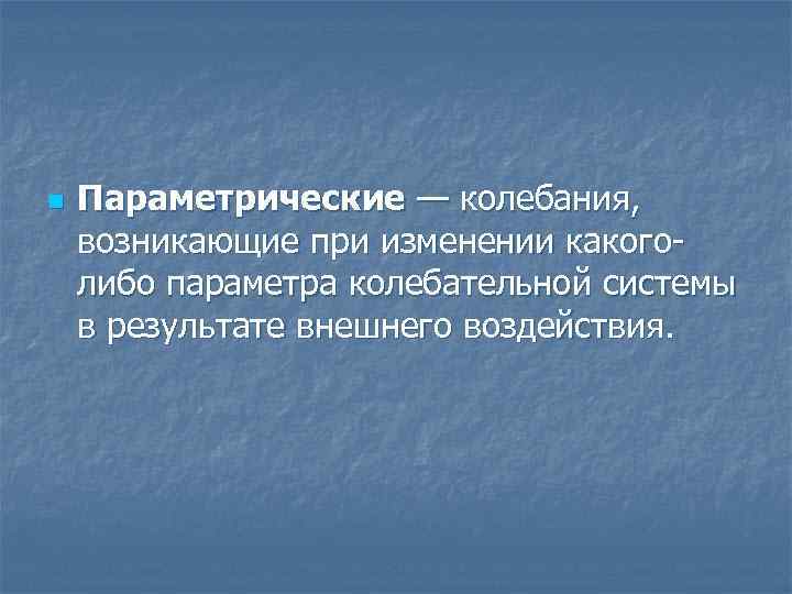 n Параметрические — колебания, возникающие при изменении какоголибо параметра колебательной системы в результате внешнего