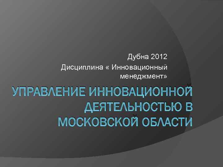 Дубна 2012 Дисциплина « Инновационный менеджмент» УПРАВЛЕНИЕ ИННОВАЦИОННОЙ ДЕЯТЕЛЬНОСТЬЮ В МОСКОВСКОЙ ОБЛАСТИ 
