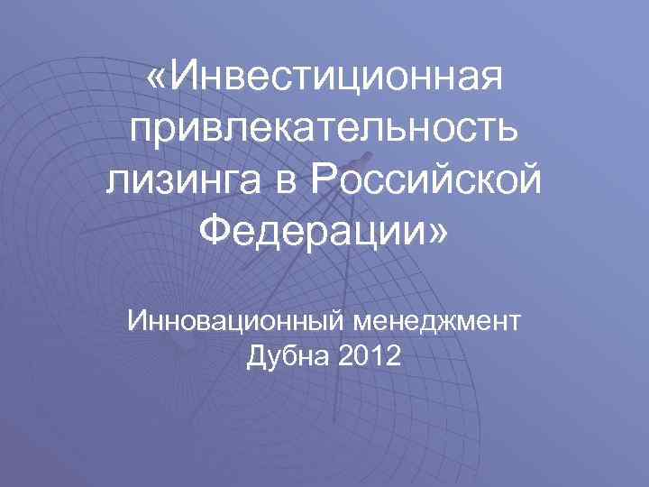  «Инвестиционная привлекательность лизинга в Российской Федерации» Инновационный менеджмент Дубна 2012 