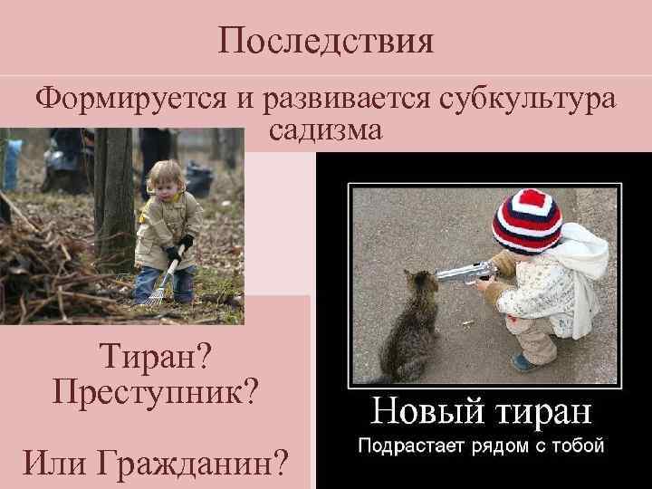 Последствия Формируется и развивается субкультура садизма Тиран? Преступник? Или Гражданин? 