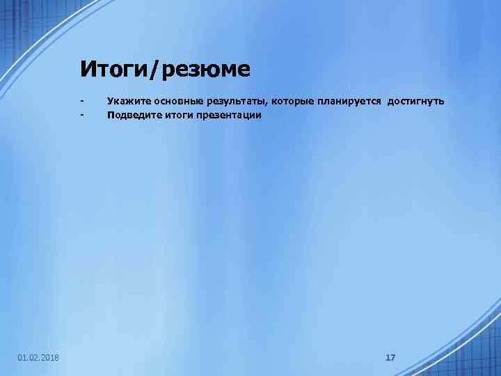 Итоги/резюме - 01. 02. 2018 Укажите основные результаты, которые планируется достигнуть Подведите итоги презентации