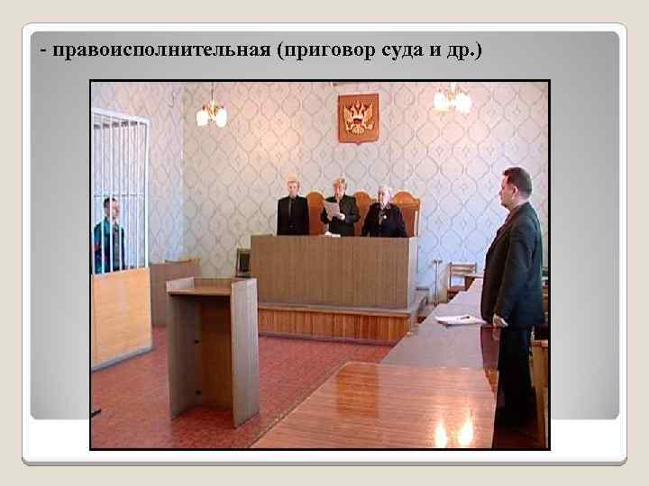 - правоисполнительная (приговор суда и др. ) 