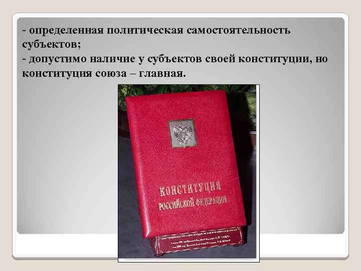 - определенная политическая самостоятельность субъектов; - допустимо наличие у субъектов своей конституции, но конституция