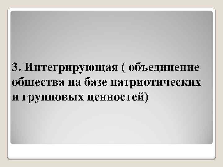 3. Интегрирующая ( объединение общества на базе патриотических и групповых ценностей) 