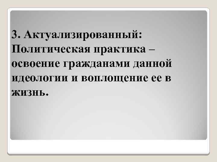 3. Актуализированный: Политическая практика – освоение гражданами данной идеологии и воплощение ее в жизнь.