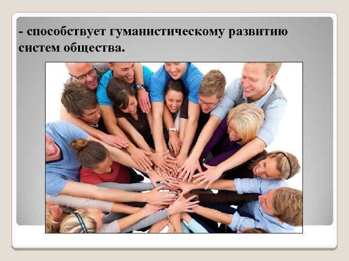 - способствует гуманистическому развитию систем общества. 