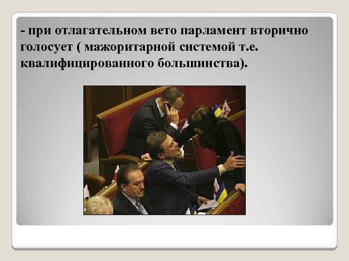 - при отлагательном вето парламент вторично голосует ( мажоритарной системой т. е. квалифицированного большинства).