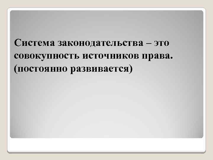Система законодательства – это совокупность источников права. (постоянно развивается) 