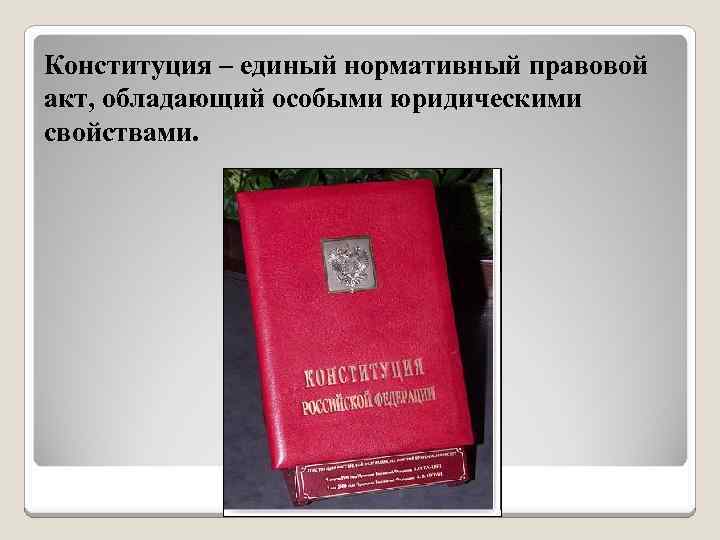 Конституция – единый нормативный правовой акт, обладающий особыми юридическими свойствами. 