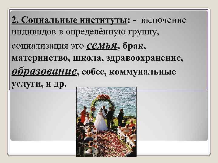 2. Социальные институты: - включение индивидов в определённую группу, социализация это семья, брак, материнство,