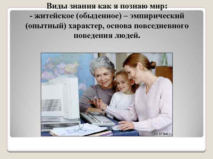 Виды знания как я познаю мир: - житейское (обыденное) – эмпирический (опытный) характер, основа