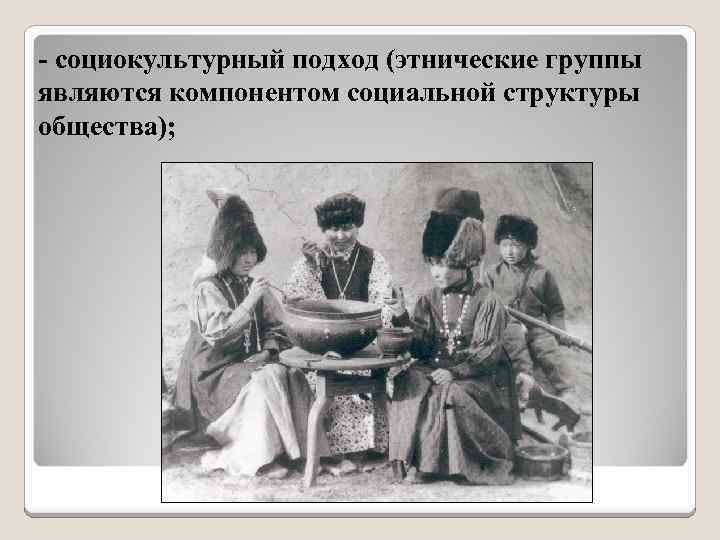 - социокультурный подход (этнические группы являются компонентом социальной структуры общества); 