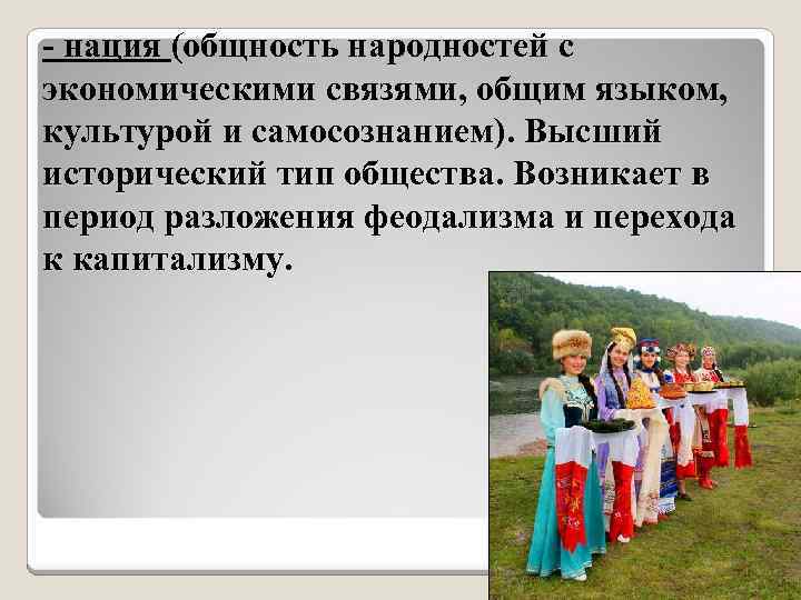 - нация (общность народностей с экономическими связями, общим языком, культурой и самосознанием). Высший исторический