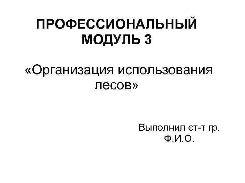ПРОФЕССИОНАЛЬНЫЙ МОДУЛЬ 3 «Организация использования лесов» Выполнил ст-т гр. Ф. И. О. 