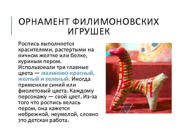 ОРНАМЕНТ ФИЛИМОНОВСКИХ ИГРУШЕК Роспись выполняется красителями, растертыми на яичном желтке или белке, куриным пером.