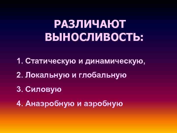 РАЗЛИЧАЮТ ВЫНОСЛИВОСТЬ: 1. Статическую и динамическую, 2. Локальную и глобальную 3. Силовую 4. Анаэробную