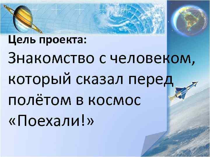 Цель проекта: Знакомство с человеком, который сказал перед полётом в космос «Поехали!» 