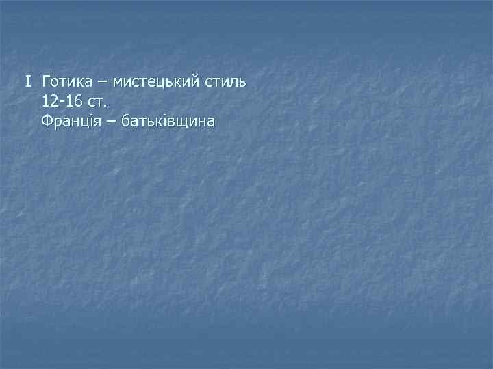 І Готика – мистецький стиль 12 -16 ст. Франція – батьківщина 