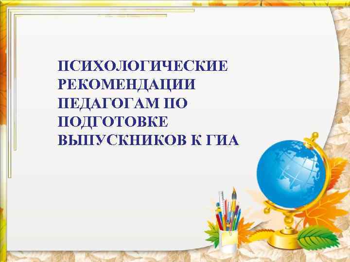 ПСИХОЛОГИЧЕСКИЕ РЕКОМЕНДАЦИИ ПЕДАГОГАМ ПО ПОДГОТОВКЕ ВЫПУСКНИКОВ К ГИА 