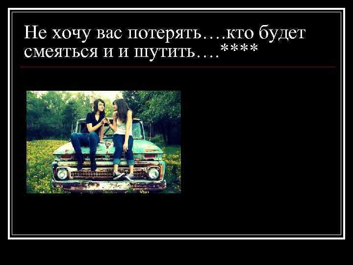 Не хочу вас потерять…. кто будет смеяться и и шутить…. **** 