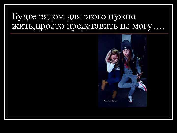 Будте рядом для этого нужно жить, просто представить не могу…. 