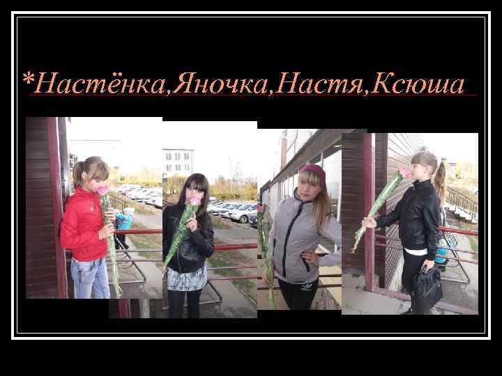 *Настёнка, Яночка, Настя, Ксюша 