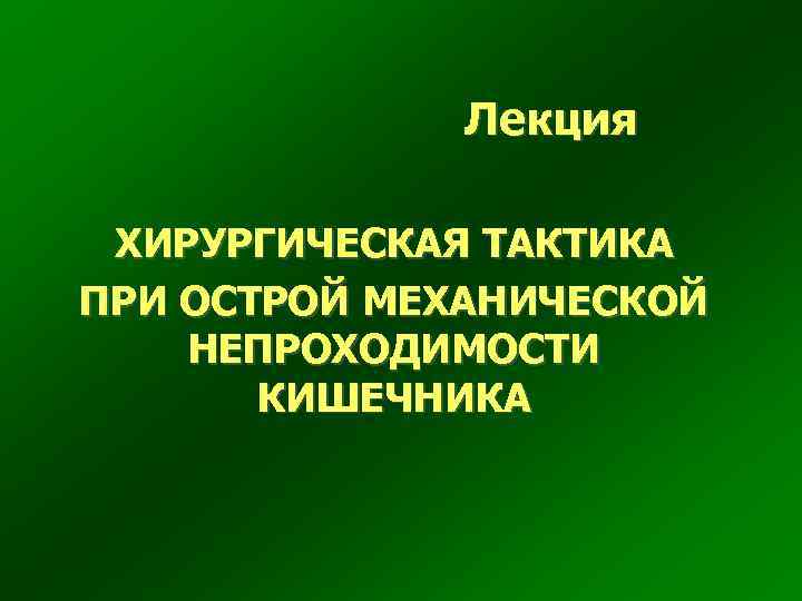 Лекция ХИРУРГИЧЕСКАЯ ТАКТИКА ПРИ ОСТРОЙ МЕХАНИЧЕСКОЙ НЕПРОХОДИМОСТИ КИШЕЧНИКА 