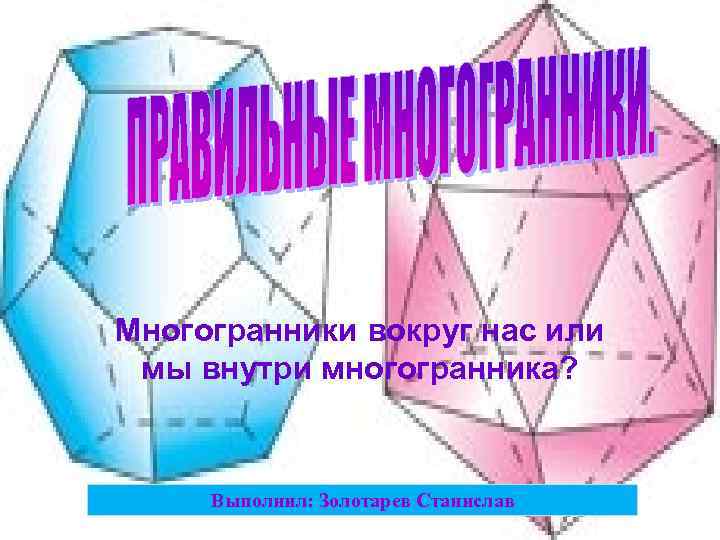 Многогранники вокруг нас или мы внутри многогранника? Выполнил: Золотарев Станислав 