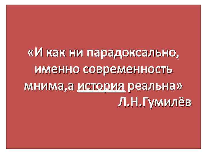  «И как ни парадоксально, именно современность мнима, а история реальна» Л. Н. Гумилёв