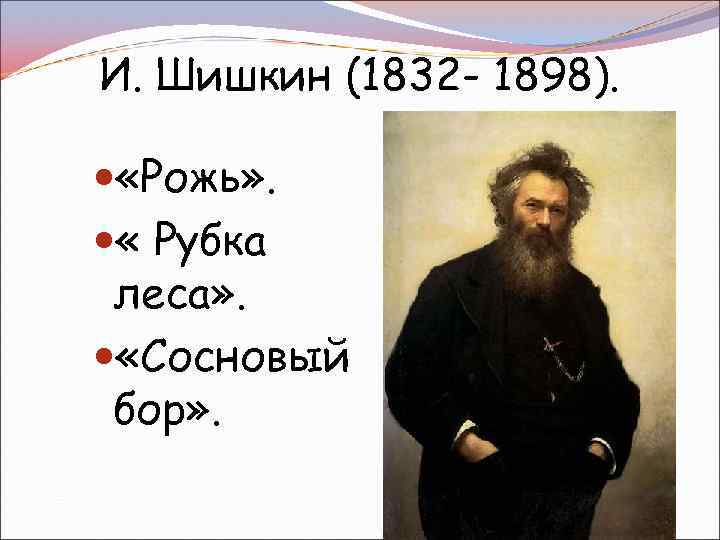 И. Шишкин (1832 - 1898). «Рожь» . « Рубка леса» . «Сосновый бор» .