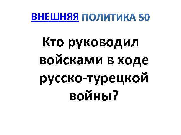 ВНЕШНЯЯ Кто руководил войсками в ходе русско турецкой войны? 