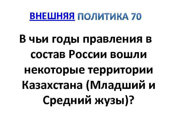 ВНЕШНЯЯ В чьи годы правления в состав России вошли некоторые территории Казахстана (Младший и