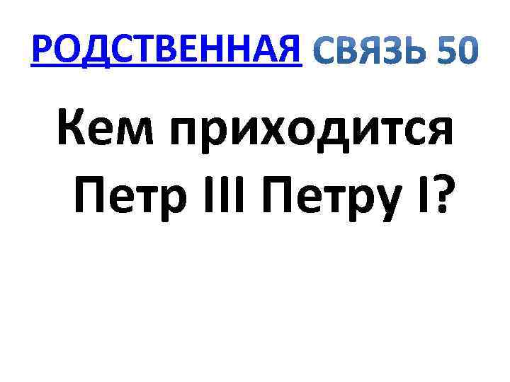 РОДСТВЕННАЯ Кем приходится Петр III Петру I? 