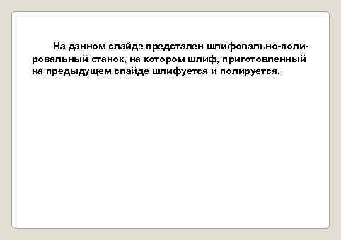 На данном слайде предстален шлифовально-полировальный станок, на котором шлиф, приготовленный на предыдущем слайде шлифуется