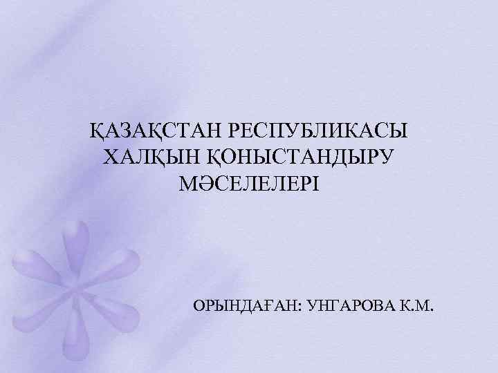 ҚАЗАҚСТАН РЕСПУБЛИКАСЫ ХАЛҚЫН ҚОНЫСТАНДЫРУ МӘСЕЛЕЛЕРІ ОРЫНДАҒАН: УНГАРОВА К. М. 