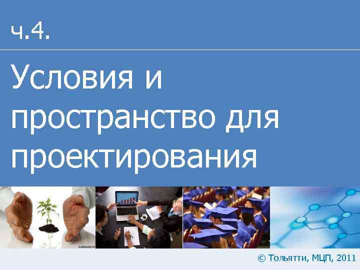 ч. 4. Условия и пространство для проектирования © Тольятти, МЦП, 2011 