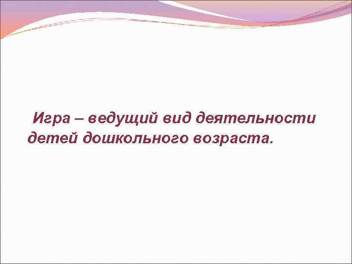 Игра – ведущий вид деятельности детей дошкольного возраста. 